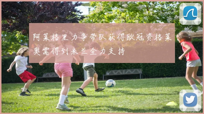 阿莱格里力争带队获得欧冠资格莱奥需得到米兰全力支持