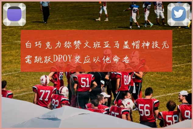白巧克力称赞文班亚马盖帽神技无需跳跃DPOY奖应以他命名