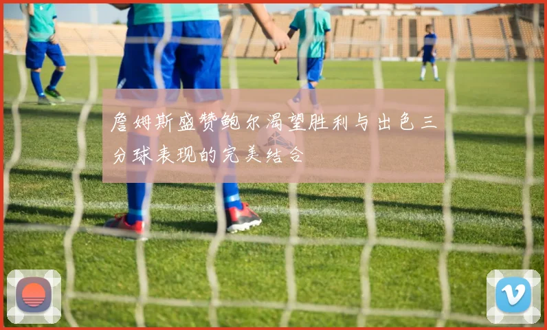 詹姆斯盛赞鲍尔渴望胜利与出色三分球表现的完美结合