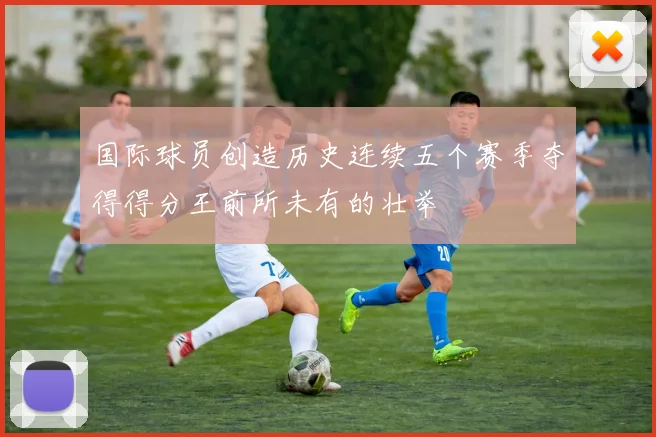 国际球员创造历史连续五个赛季夺得得分王前所未有的壮举