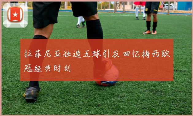拉菲尼亚独造五球引发回忆梅西欧冠经典时刻