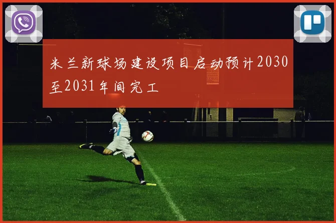 米兰新球场建设项目启动预计2030至2031年间完工