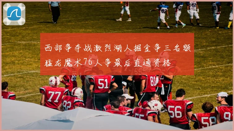 西部争夺战激烈湖人掘金争三名额猛龙魔术76人争最后直通资格