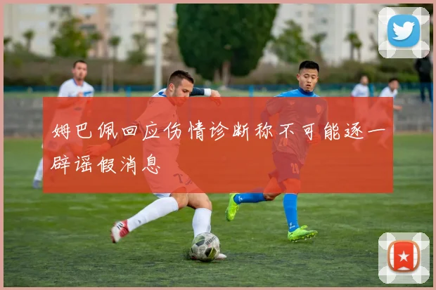 姆巴佩回应伤情诊断称不可能逐一辟谣假消息