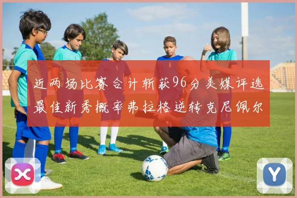 近两场比赛合计斩获96分美媒评选最佳新秀概率弗拉格逆转克尼佩尔