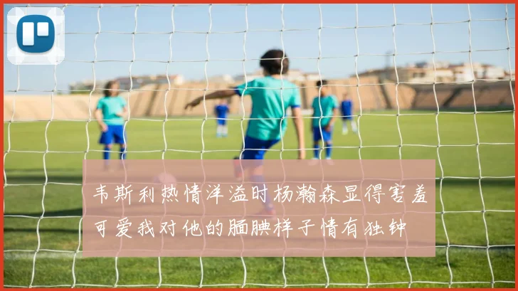 韦斯利热情洋溢时杨瀚森显得害羞可爱我对他的腼腆样子情有独钟