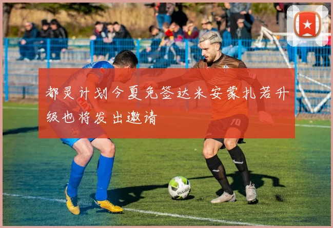 都灵计划今夏免签达米安蒙扎若升级也将发出邀请