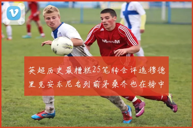 英超历史最糟糕25笔转会评选穆德里克安东尼名列前茅桑乔也在榜中